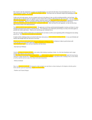 We wanted to take this opportunity to express our heartfelt thanks to you and write this letter of recommendation for any of your
future prospective clients. We were blessed to cross paths with you. Our home sale was intricately unique and challenging and you
proved to be the right person for the job.
Unlike most real-estate agents, who list a property and wait for the phone to ring, you did everything possible to sell our home. We
appreciate that you did not push your agenda on us but worked with us jointly in effectuating the sale of our home. You were always
accessible and responsive when we needed to address important matters and offered good advice and solutions regarding the course of
action we should take. When we encountered an unforeseen major hurdle you helped us get beyond that due to your savvy,
persistence and dedication to the ultimate goal….getting our home sold. Had it not been for your ingenuity, we may not have been
able to sell our home with stated parameters.
You pulled out all the stops marketing our home. We appreciate you hiring a professional photographer to portray our home in a most
beautiful and professional manner to potential buyers. Your dedication was evidenced by advertising to as many real-estate agents as
possible the weekly open house. Thank you for sacrificing your weekends for us.
We were very happy with the market price you determined for our home as well as your negotiating skills in bringing the most asking
price for us. The sales price far exceeded our expectations.
In light of all the challenges that are involved in the house sales process, it was a pleasure working with you. It was your fortitude and
tenacity that brought about the final sale of our home.
We have never known and worked with a person as dedicated to helping his client do whatever it takes to get the home sold.
I will call upon you in the future again and would recommend you to anyone as the
“Best Real-Estate Agent” they can use to help them sell their home.
- Karl and Carol Williams
I had the privilege of working with Marc as my realtor when looking to purchase a home. As a first time homebuyer and a single
woman, Marc had his work cutout for him.
His knowledge of the housing market is unparalleled. His professionalism, diligence, and quick response time make the home buying
experience simple and pain free. I wouldn’t hesitate to recommend Marc Melhado to any person who is looking to buy or sell a home,
as well as seek his service in any of my future real estate transactions.
- Rebecca Kirkland
Marc was awesome to work with. He listened to what we had to say and what we where looking for. He helped us find the perfect
home and did a great job negotiating. I highly recommend Marc
- Matthew and Tamara Rodgers
	
  
 