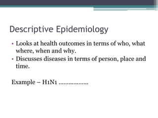 Descriptive Epidemiology
• Looks at health outcomes in terms of who, what
where, when and why.
• Discusses diseases in terms of person, place and
time.
Example – H1N1 ………………
 