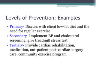 100
Levels of Prevention: Examples
• Primary- Discuss with client low-fat diet and the
need for regular exercise
• Secondary- Implement BP and cholesterol
screening; give treadmill stress test
• Tertiary- Provide cardiac rehabilitation,
medication, out-patient post-cardiac surgery
care, community exercise program
 