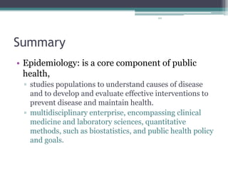101
Summary
• Epidemiology: is a core component of public
health,
▫ studies populations to understand causes of disease
and to develop and evaluate effective interventions to
prevent disease and maintain health.
▫ multidisciplinary enterprise, encompassing clinical
medicine and laboratory sciences, quantitative
methods, such as biostatistics, and public health policy
and goals.
 