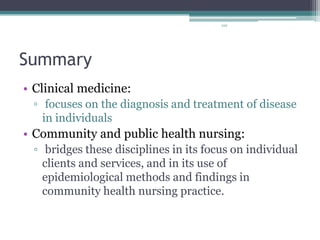 102
Summary
• Clinical medicine:
▫ focuses on the diagnosis and treatment of disease
in individuals
• Community and public health nursing:
▫ bridges these disciplines in its focus on individual
clients and services, and in its use of
epidemiological methods and findings in
community health nursing practice.
 