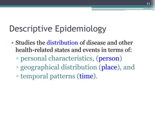 Descriptive Epidemiology
• Studies the distribution of disease and other
health-related states and events in terms of:
▫ personal characteristics, (person)
▫ geographical distribution (place), and
▫ temporal patterns (time).
11
 