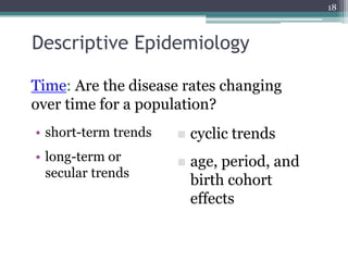 Descriptive Epidemiology
• short-term trends
• long-term or
secular trends
18
 cyclic trends
 age, period, and
birth cohort
effects
Time: Are the disease rates changing
over time for a population?
 