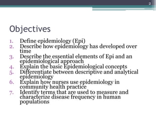 Objectives
1. Define epidemiology (Epi)
2. Describe how epidemiology has developed over
time
3. Describe the essential elements of Epi and an
epidemiological approach
4. Explain the basic Epidemiological concepts
5. Differentiate between descriptive and analytical
epidemiology
6. Explain how nurses use epidemiology in
community health practice
7. Identify terms that are used to measure and
characterize disease frequency in human
populations
2
 