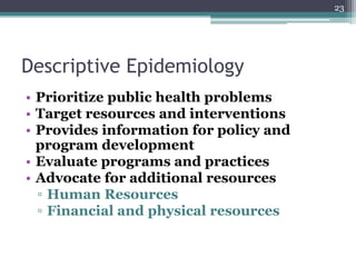 Descriptive Epidemiology
• Prioritize public health problems
• Target resources and interventions
• Provides information for policy and
program development
• Evaluate programs and practices
• Advocate for additional resources
▫ Human Resources
▫ Financial and physical resources
23
 