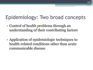 Epidemiology: Two broad concepts
• Control of health problems through an
understanding of their contributing factors
• Application of epidemiologic techniques to
health-related conditions other than acute
communicable disease
24
 