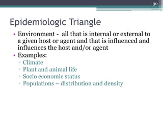 Epidemiologic Triangle
• Environment - all that is internal or external to
a given host or agent and that is influenced and
influences the host and/or agent
• Examples:
▫ Climate
▫ Plant and animal life
▫ Socio economic status
▫ Populations – distribution and density
30
 