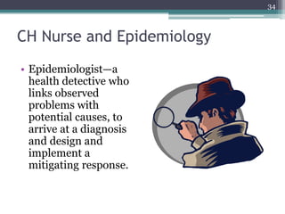CH Nurse and Epidemiology
• Epidemiologist—a
health detective who
links observed
problems with
potential causes, to
arrive at a diagnosis
and design and
implement a
mitigating response.
34
 