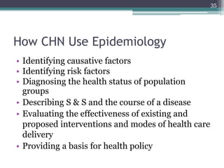 How CHN Use Epidemiology
• Identifying causative factors
• Identifying risk factors
• Diagnosing the health status of population
groups
• Describing S & S and the course of a disease
• Evaluating the effectiveness of existing and
proposed interventions and modes of health care
delivery
• Providing a basis for health policy
35
 