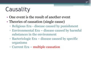 Causality
• One event is the result of another event
• Theories of causation (single cause)
▫ Religious Era - disease caused by punishment
▫ Environmental Era – disease caused by harmful
substances in the environment
▫ Bacteriologic Era – disease caused by specific
organisms
▫ Current Era – multiple causation
37
 