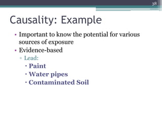 Causality: Example
• Important to know the potential for various
sources of exposure
• Evidence-based
▫ Lead:
 Paint
 Water pipes
 Contaminated Soil
38
 