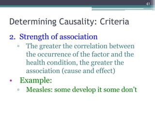 Determining Causality: Criteria
2. Strength of association
▫ The greater the correlation between
the occurrence of the factor and the
health condition, the greater the
association (cause and effect)
• Example:
▫ Measles: some develop it some don’t
41
 
