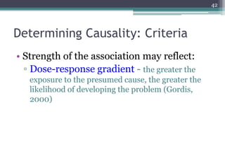 Determining Causality: Criteria
• Strength of the association may reflect:
▫ Dose-response gradient - the greater the
exposure to the presumed cause, the greater the
likelihood of developing the problem (Gordis,
2000)
42
 