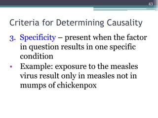 Criteria for Determining Causality
3. Specificity – present when the factor
in question results in one specific
condition
• Example: exposure to the measles
virus result only in measles not in
mumps of chickenpox
43
 
