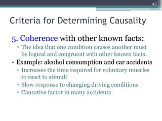 Criteria for Determining Causality
5. Coherence with other known facts:
▫ The idea that one condition causes another must
be logical and congruent with other known facts.
• Example: alcohol consumption and car accidents
▫ Increases the time required for voluntary muscles
to react to stimuli
▫ Slow response to changing driving conditions
▫ Causative factor in many accidents
45
 