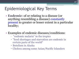 Epidemiological Key Terms
• Endemic: of or relating to a disease (or
anything resembling a disease) constantly
present to greater or lesser extent in a particular
locality;
• Examples of endemic diseases/conditions:
 "endemic malaria“ in the tropics
 "food shortages and starvation are endemic in
certain parts of the world“
 Botulism in Alaska
 Cholera among some Asian/Pacific Islanders
47
 