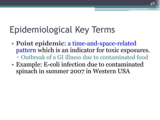Epidemiological Key Terms
• Point epidemic: a time-and-space-related
pattern which is an indicator for toxic exposures.
▫ Outbreak of a GI illness due to contaminated food
• Example: E-coli infection due to contaminated
spinach in summer 2007 in Western USA
48
 