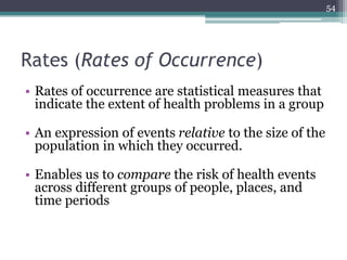 Rates (Rates of Occurrence)
• Rates of occurrence are statistical measures that
indicate the extent of health problems in a group
• An expression of events relative to the size of the
population in which they occurred.
• Enables us to compare the risk of health events
across different groups of people, places, and
time periods
54
 