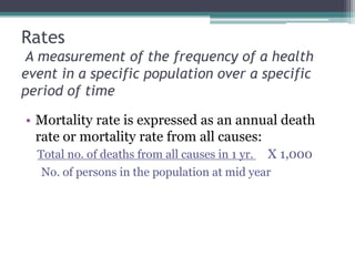 Rates
A measurement of the frequency of a health
event in a specific population over a specific
period of time
• Mortality rate is expressed as an annual death
rate or mortality rate from all causes:
Total no. of deaths from all causes in 1 yr. X 1,000
No. of persons in the population at mid year
 