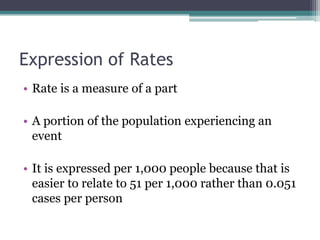 Expression of Rates
• Rate is a measure of a part
• A portion of the population experiencing an
event
• It is expressed per 1,000 people because that is
easier to relate to 51 per 1,000 rather than 0.051
cases per person
 