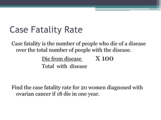 Case Fatality Rate
Case fatality is the number of people who die of a disease
over the total number of people with the disease.
Die from disease X 100
Total with disease
Find the case fatality rate for 20 women diagnosed with
ovarian cancer if 18 die in one year.
 