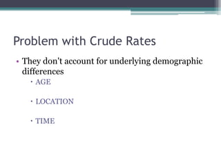 Problem with Crude Rates
• They don't account for underlying demographic
differences
 AGE
 LOCATION
 TIME
 