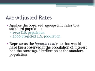 63
Age-Adjusted Rates
• Applies the observed age-specific rates to a
standard population
▫ 1950 U.S. population
▫ 2000 projected U.S. population
• Represents the hypothetical rate that would
have been observed if the population of interest
had the same age distribution as the standard
population
 