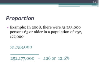 Proportion
• Example: In 2008, there were 31,753,000
persons 65 or older in a population of 252,
177,000
31,753,000
__________
252,177,000 = .126 or 12.6%
65
 