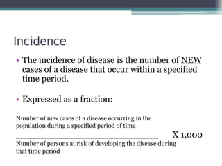 Incidence
• The incidence of disease is the number of NEW
cases of a disease that occur within a specified
time period.
• Expressed as a fraction:
Number of new cases of a disease occurring in the
population during a specified period of time
______________________________ X 1,000
Number of persons at risk of developing the disease during
that time period
 
