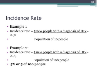 Incidence Rate
• Example 1
• Incidence rate = 5 new people with a diagnosis of HIV=
0.50
• Population of 10 people
• Example 2:
• Incidence rate = 5 new people with a diagnosis of HIV=
0.05
• Population of 100 people
• 5% or 5 of 100 people
68
 