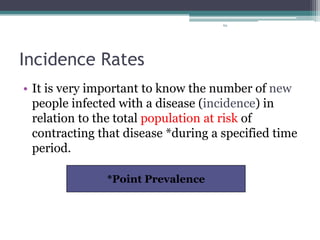 69
Incidence Rates
• It is very important to know the number of new
people infected with a disease (incidence) in
relation to the total population at risk of
contracting that disease *during a specified time
period.
*Point Prevalence
 