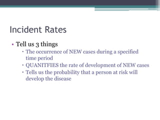 Incident Rates
• Tell us 3 things
 The occurrence of NEW cases during a specified
time period
 QUANITFIES the rate of development of NEW cases
 Tells us the probability that a person at risk will
develop the disease
 