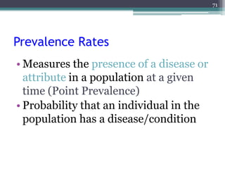 Prevalence Rates
• Measures the presence of a disease or
attribute in a population at a given
time (Point Prevalence)
• Probability that an individual in the
population has a disease/condition
71
 