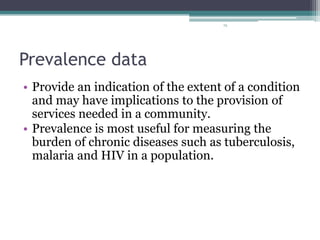 72
Prevalence data
• Provide an indication of the extent of a condition
and may have implications to the provision of
services needed in a community.
• Prevalence is most useful for measuring the
burden of chronic diseases such as tuberculosis,
malaria and HIV in a population.
 