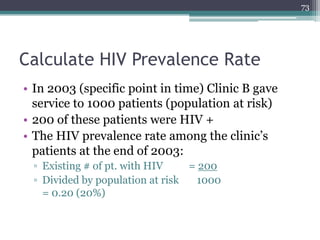 Calculate HIV Prevalence Rate
• In 2003 (specific point in time) Clinic B gave
service to 1000 patients (population at risk)
• 200 of these patients were HIV +
• The HIV prevalence rate among the clinic’s
patients at the end of 2003:
▫ Existing # of pt. with HIV = 200
▫ Divided by population at risk 1000
= 0.20 (20%)
73
 