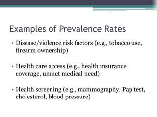 74
Examples of Prevalence Rates
• Disease/violence risk factors (e.g., tobacco use,
firearm ownership)
• Health care access (e.g., health insurance
coverage, unmet medical need)
• Health screening (e.g., mammography. Pap test,
cholesterol, blood pressure)
 