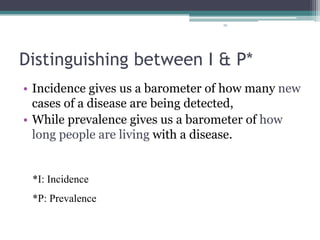 76
Distinguishing between I & P*
• Incidence gives us a barometer of how many new
cases of a disease are being detected,
• While prevalence gives us a barometer of how
long people are living with a disease.
*I: Incidence
*P: Prevalence
 