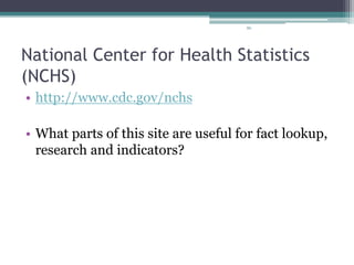 86
National Center for Health Statistics
(NCHS)
• http://www.cdc.gov/nchs
• What parts of this site are useful for fact lookup,
research and indicators?
 