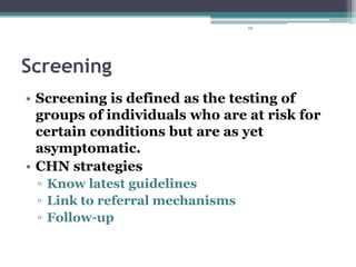 88
Screening
• Screening is defined as the testing of
groups of individuals who are at risk for
certain conditions but are as yet
asymptomatic.
• CHN strategies
▫ Know latest guidelines
▫ Link to referral mechanisms
▫ Follow-up
 