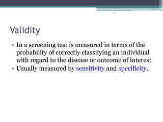 90
Validity
• In a screening test is measured in terms of the
probability of correctly classifying an individual
with regard to the disease or outcome of interest
• Usually measured by sensitivity and specificity.
 