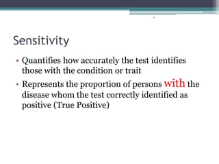 91
Sensitivity
• Quantifies how accurately the test identifies
those with the condition or trait
• Represents the proportion of persons with the
disease whom the test correctly identified as
positive (True Positive)
 