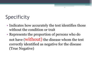 92
Specificity
• Indicates how accurately the test identifies those
without the condition or trait
• Represents the proportion of persons who do
not have (without) the disease whom the test
correctly identified as negative for the disease
(True Negative)
 
