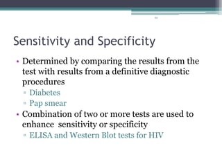 93
Sensitivity and Specificity
• Determined by comparing the results from the
test with results from a definitive diagnostic
procedures
▫ Diabetes
▫ Pap smear
• Combination of two or more tests are used to
enhance sensitivity or specificity
▫ ELISA and Western Blot tests for HIV
 