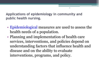 96
Applications of epidemiology in community and
public health nursing.
• Epidemiological measures are used to assess the
health needs of a population.
• Planning and implementation of health care
services, interventions, and policies depend on
understanding factors that influence health and
disease and on the ability to evaluate
interventions, programs, and policy.
 