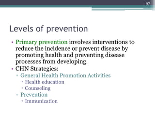 Levels of prevention
• Primary prevention involves interventions to
reduce the incidence or prevent disease by
promoting health and preventing disease
processes from developing.
• CHN Strategies:
▫ General Health Promotion Activities
 Health education
 Counseling
▫ Prevention
 Immunization
97
 