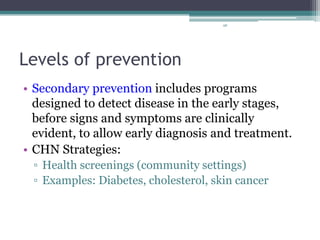 98
Levels of prevention
• Secondary prevention includes programs
designed to detect disease in the early stages,
before signs and symptoms are clinically
evident, to allow early diagnosis and treatment.
• CHN Strategies:
▫ Health screenings (community settings)
▫ Examples: Diabetes, cholesterol, skin cancer
 