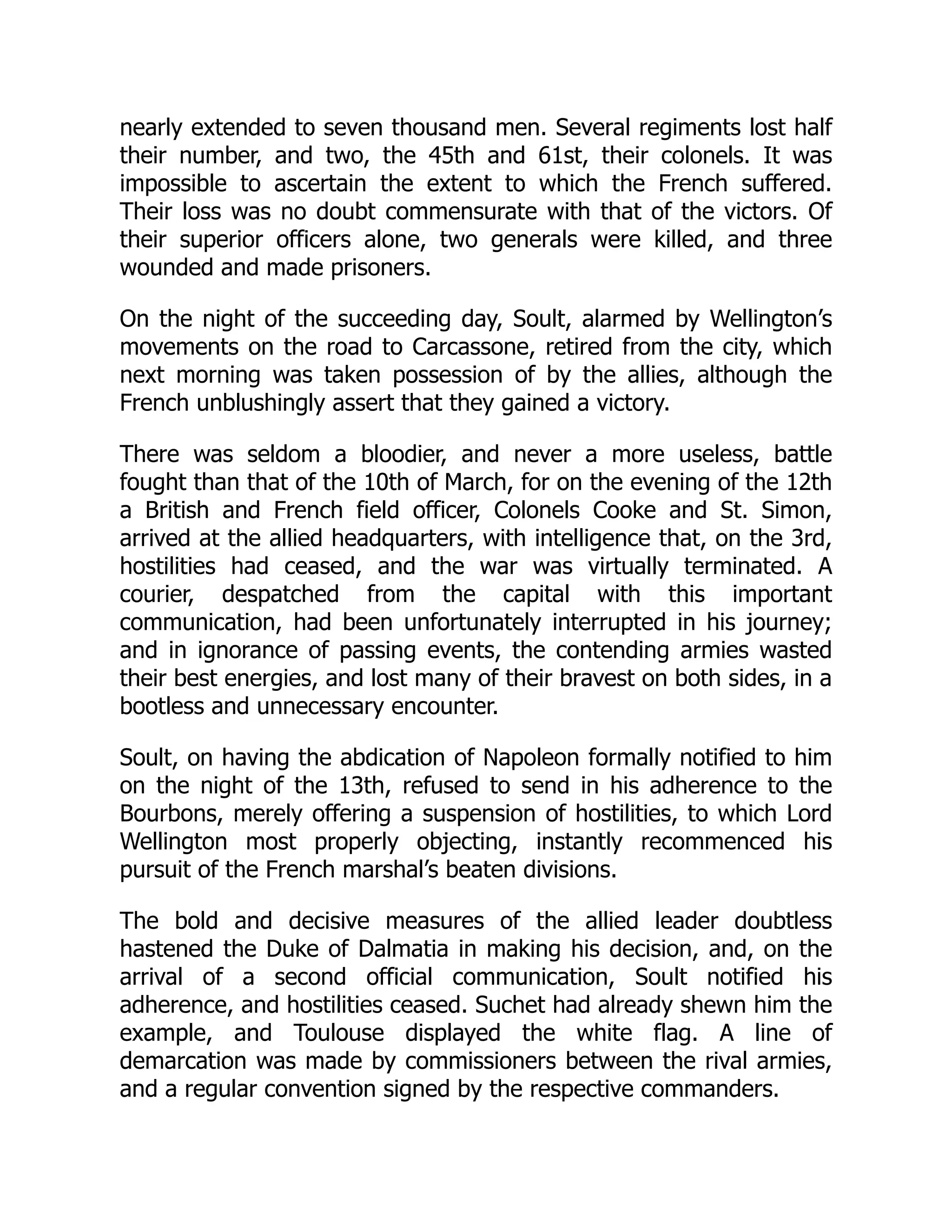 nearly extended to seven thousand men. Several regiments lost half
their number, and two, the 45th and 61st, their colonels. It was
impossible to ascertain the extent to which the French suffered.
Their loss was no doubt commensurate with that of the victors. Of
their superior officers alone, two generals were killed, and three
wounded and made prisoners.
On the night of the succeeding day, Soult, alarmed by Wellington’s
movements on the road to Carcassone, retired from the city, which
next morning was taken possession of by the allies, although the
French unblushingly assert that they gained a victory.
There was seldom a bloodier, and never a more useless, battle
fought than that of the 10th of March, for on the evening of the 12th
a British and French field officer, Colonels Cooke and St. Simon,
arrived at the allied headquarters, with intelligence that, on the 3rd,
hostilities had ceased, and the war was virtually terminated. A
courier, despatched from the capital with this important
communication, had been unfortunately interrupted in his journey;
and in ignorance of passing events, the contending armies wasted
their best energies, and lost many of their bravest on both sides, in a
bootless and unnecessary encounter.
Soult, on having the abdication of Napoleon formally notified to him
on the night of the 13th, refused to send in his adherence to the
Bourbons, merely offering a suspension of hostilities, to which Lord
Wellington most properly objecting, instantly recommenced his
pursuit of the French marshal’s beaten divisions.
The bold and decisive measures of the allied leader doubtless
hastened the Duke of Dalmatia in making his decision, and, on the
arrival of a second official communication, Soult notified his
adherence, and hostilities ceased. Suchet had already shewn him the
example, and Toulouse displayed the white flag. A line of
demarcation was made by commissioners between the rival armies,
and a regular convention signed by the respective commanders.
 