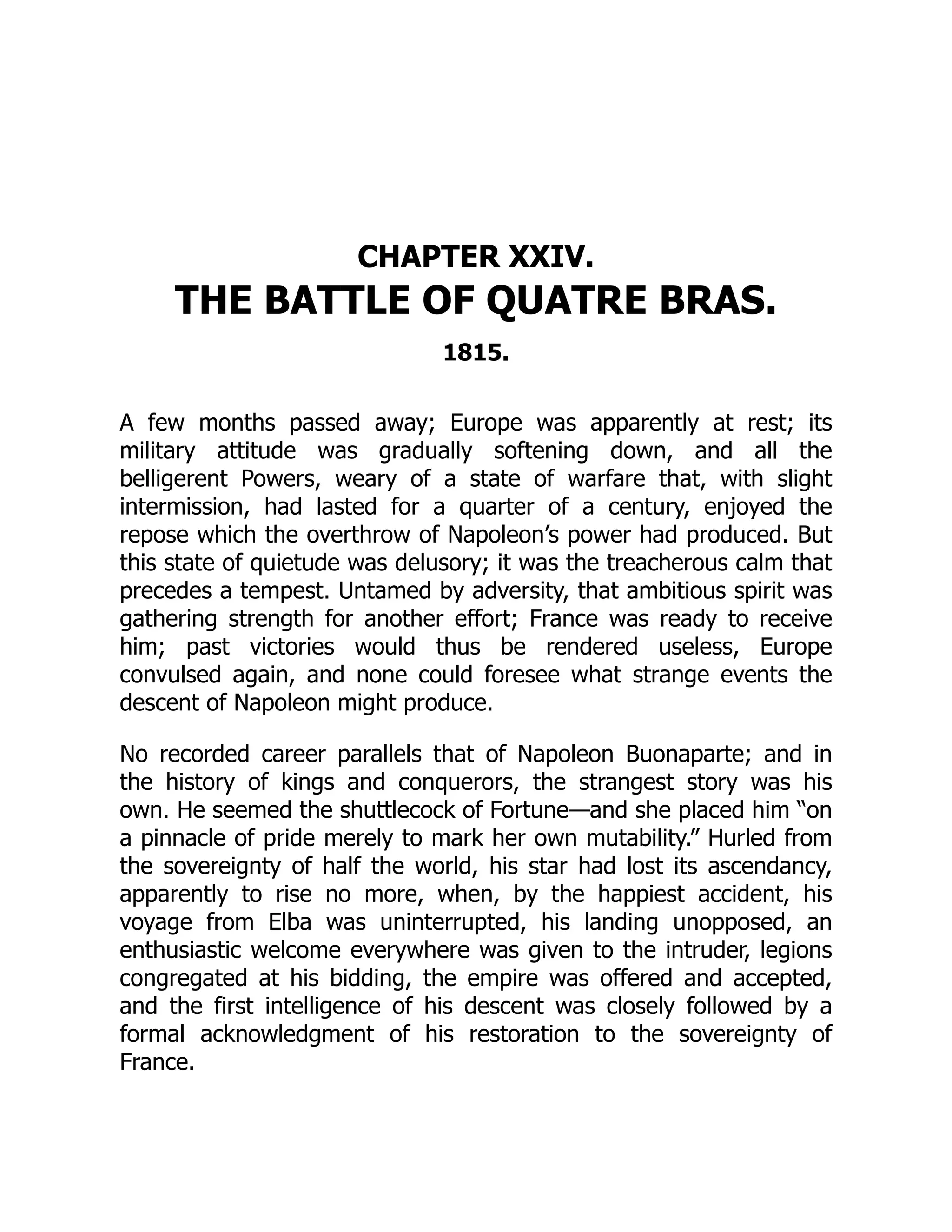 CHAPTER XXIV.
THE BATTLE OF QUATRE BRAS.
1815.
A few months passed away; Europe was apparently at rest; its
military attitude was gradually softening down, and all the
belligerent Powers, weary of a state of warfare that, with slight
intermission, had lasted for a quarter of a century, enjoyed the
repose which the overthrow of Napoleon’s power had produced. But
this state of quietude was delusory; it was the treacherous calm that
precedes a tempest. Untamed by adversity, that ambitious spirit was
gathering strength for another effort; France was ready to receive
him; past victories would thus be rendered useless, Europe
convulsed again, and none could foresee what strange events the
descent of Napoleon might produce.
No recorded career parallels that of Napoleon Buonaparte; and in
the history of kings and conquerors, the strangest story was his
own. He seemed the shuttlecock of Fortune—and she placed him “on
a pinnacle of pride merely to mark her own mutability.” Hurled from
the sovereignty of half the world, his star had lost its ascendancy,
apparently to rise no more, when, by the happiest accident, his
voyage from Elba was uninterrupted, his landing unopposed, an
enthusiastic welcome everywhere was given to the intruder, legions
congregated at his bidding, the empire was offered and accepted,
and the first intelligence of his descent was closely followed by a
formal acknowledgment of his restoration to the sovereignty of
France.
 