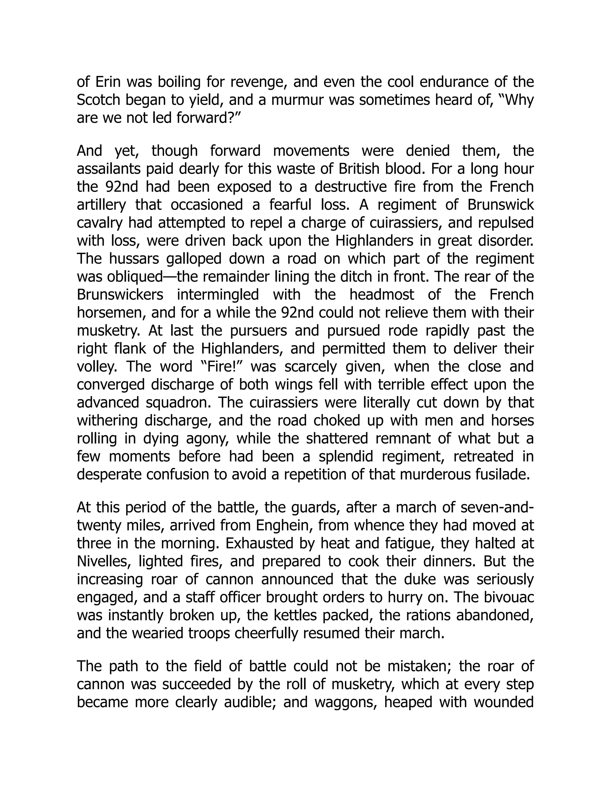 of Erin was boiling for revenge, and even the cool endurance of the
Scotch began to yield, and a murmur was sometimes heard of, “Why
are we not led forward?”
And yet, though forward movements were denied them, the
assailants paid dearly for this waste of British blood. For a long hour
the 92nd had been exposed to a destructive fire from the French
artillery that occasioned a fearful loss. A regiment of Brunswick
cavalry had attempted to repel a charge of cuirassiers, and repulsed
with loss, were driven back upon the Highlanders in great disorder.
The hussars galloped down a road on which part of the regiment
was obliqued—the remainder lining the ditch in front. The rear of the
Brunswickers intermingled with the headmost of the French
horsemen, and for a while the 92nd could not relieve them with their
musketry. At last the pursuers and pursued rode rapidly past the
right flank of the Highlanders, and permitted them to deliver their
volley. The word “Fire!” was scarcely given, when the close and
converged discharge of both wings fell with terrible effect upon the
advanced squadron. The cuirassiers were literally cut down by that
withering discharge, and the road choked up with men and horses
rolling in dying agony, while the shattered remnant of what but a
few moments before had been a splendid regiment, retreated in
desperate confusion to avoid a repetition of that murderous fusilade.
At this period of the battle, the guards, after a march of seven-and-
twenty miles, arrived from Enghein, from whence they had moved at
three in the morning. Exhausted by heat and fatigue, they halted at
Nivelles, lighted fires, and prepared to cook their dinners. But the
increasing roar of cannon announced that the duke was seriously
engaged, and a staff officer brought orders to hurry on. The bivouac
was instantly broken up, the kettles packed, the rations abandoned,
and the wearied troops cheerfully resumed their march.
The path to the field of battle could not be mistaken; the roar of
cannon was succeeded by the roll of musketry, which at every step
became more clearly audible; and waggons, heaped with wounded
 