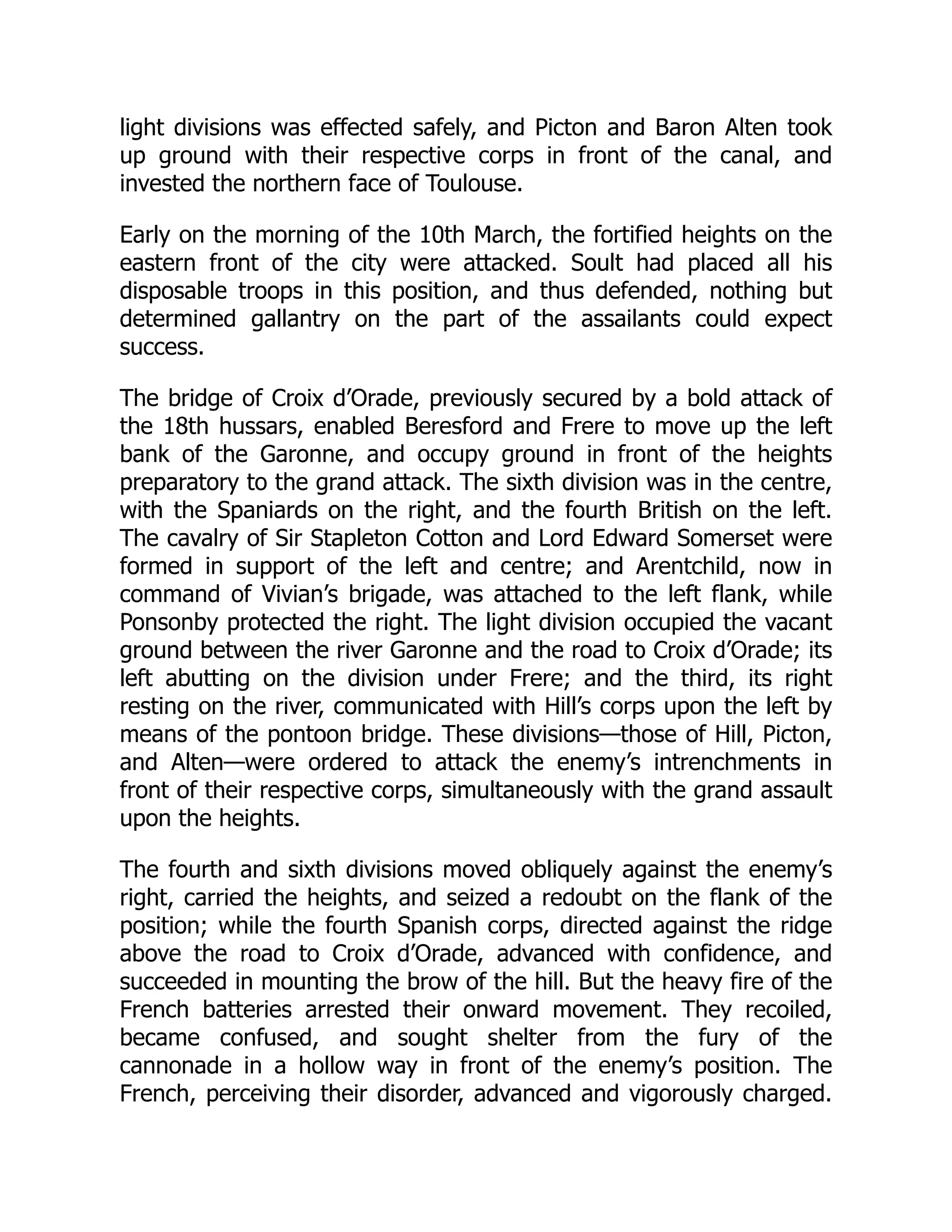 light divisions was effected safely, and Picton and Baron Alten took
up ground with their respective corps in front of the canal, and
invested the northern face of Toulouse.
Early on the morning of the 10th March, the fortified heights on the
eastern front of the city were attacked. Soult had placed all his
disposable troops in this position, and thus defended, nothing but
determined gallantry on the part of the assailants could expect
success.
The bridge of Croix d’Orade, previously secured by a bold attack of
the 18th hussars, enabled Beresford and Frere to move up the left
bank of the Garonne, and occupy ground in front of the heights
preparatory to the grand attack. The sixth division was in the centre,
with the Spaniards on the right, and the fourth British on the left.
The cavalry of Sir Stapleton Cotton and Lord Edward Somerset were
formed in support of the left and centre; and Arentchild, now in
command of Vivian’s brigade, was attached to the left flank, while
Ponsonby protected the right. The light division occupied the vacant
ground between the river Garonne and the road to Croix d’Orade; its
left abutting on the division under Frere; and the third, its right
resting on the river, communicated with Hill’s corps upon the left by
means of the pontoon bridge. These divisions—those of Hill, Picton,
and Alten—were ordered to attack the enemy’s intrenchments in
front of their respective corps, simultaneously with the grand assault
upon the heights.
The fourth and sixth divisions moved obliquely against the enemy’s
right, carried the heights, and seized a redoubt on the flank of the
position; while the fourth Spanish corps, directed against the ridge
above the road to Croix d’Orade, advanced with confidence, and
succeeded in mounting the brow of the hill. But the heavy fire of the
French batteries arrested their onward movement. They recoiled,
became confused, and sought shelter from the fury of the
cannonade in a hollow way in front of the enemy’s position. The
French, perceiving their disorder, advanced and vigorously charged.
 
